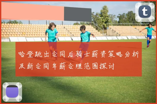 哈登跳出合同后骑士薪资策略分析及新合同年薪合理范围探讨