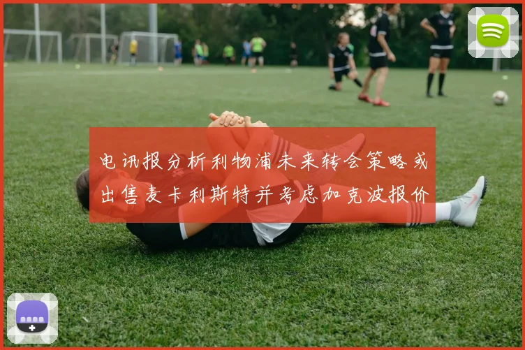 电讯报分析利物浦未来转会策略或出售麦卡利斯特并考虑加克波报价