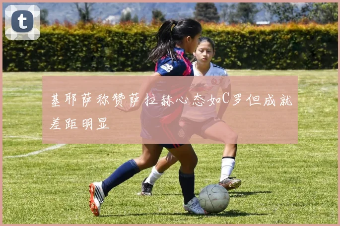 基耶萨称赞萨拉赫心态如C罗但成就差距明显