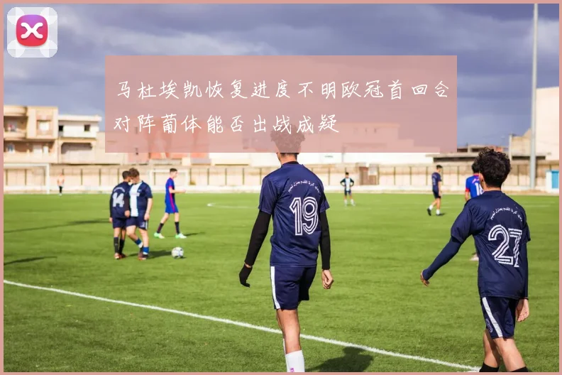 马杜埃凯恢复进度不明欧冠首回合对阵葡体能否出战成疑