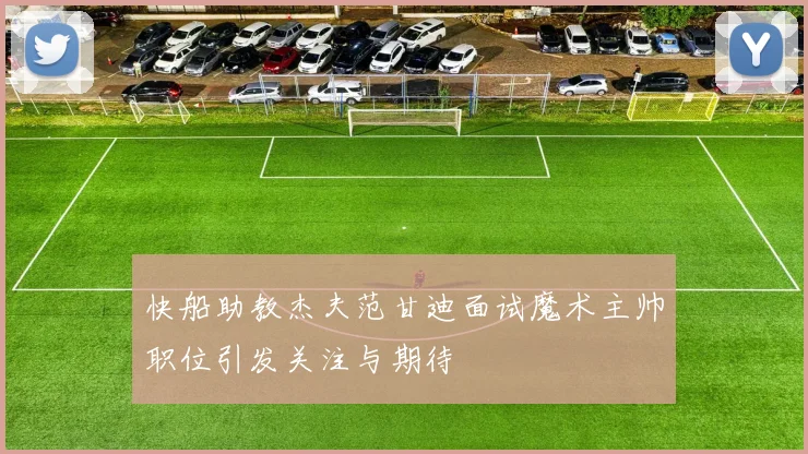 快船助教杰夫范甘迪面试魔术主帅职位引发关注与期待