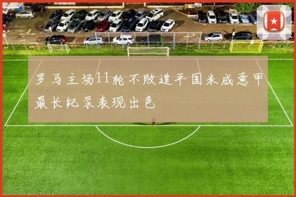 罗马主场11轮不败追平国米成意甲最长纪录表现出色
