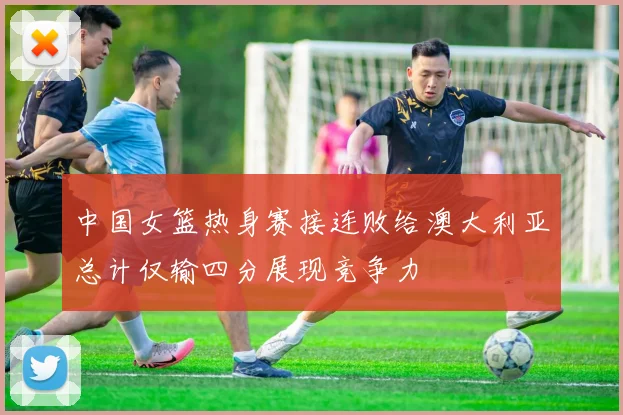 中国女篮热身赛接连败给澳大利亚总计仅输四分展现竞争力