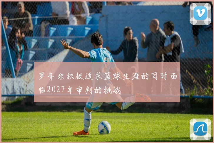 罗齐尔积极追求篮球生涯的同时面临2027年审判的挑战