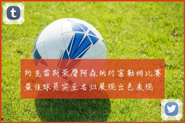 约克雷斯荣膺阿森纳对富勒姆比赛最佳球员实至名归展现出色表现