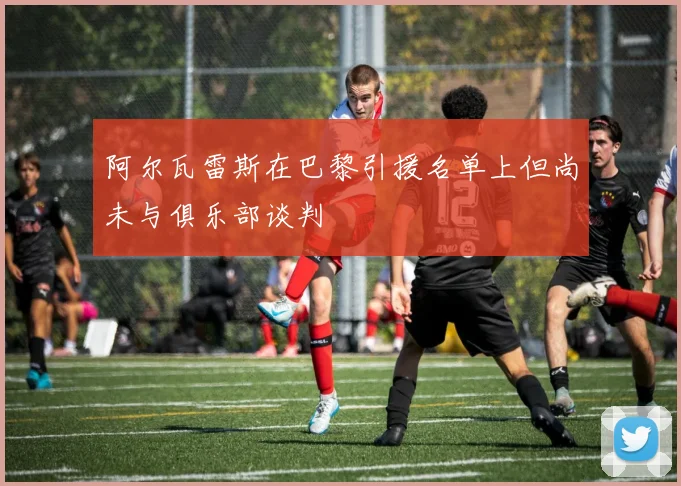 阿尔瓦雷斯在巴黎引援名单上但尚未与俱乐部谈判