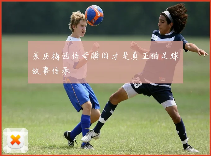 亲历梅西传奇瞬间才是真正的足球故事传承