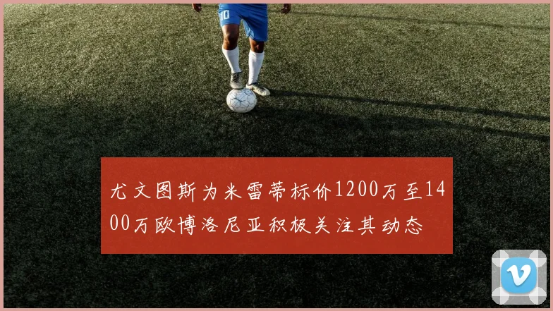 尤文图斯为米雷蒂标价1200万至1400万欧博洛尼亚积极关注其动态