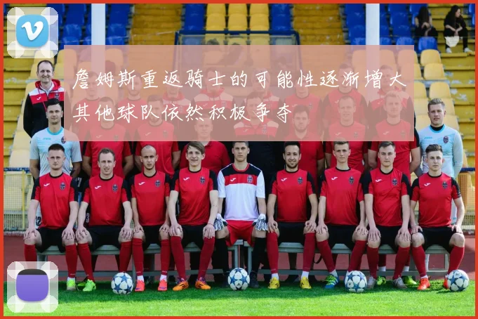 詹姆斯重返骑士的可能性逐渐增大其他球队依然积极争夺