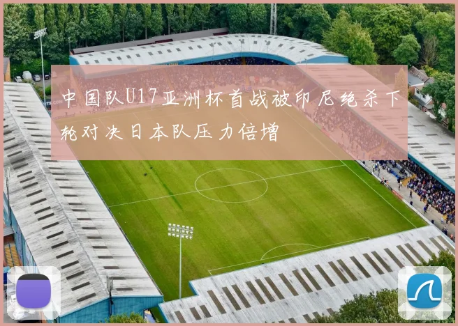 中国队U17亚洲杯首战被印尼绝杀下轮对决日本队压力倍增