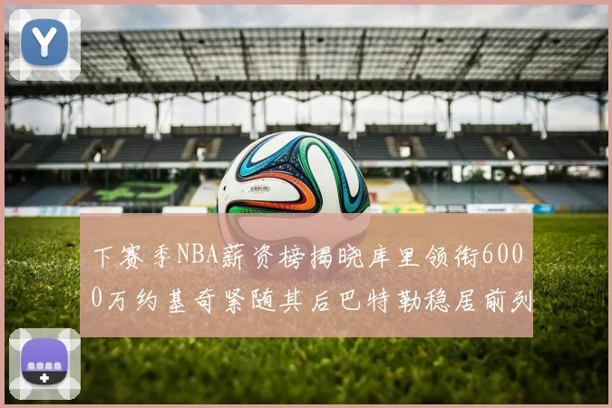 下赛季NBA薪资榜揭晓库里领衔6000万约基奇紧随其后巴特勒稳居前列