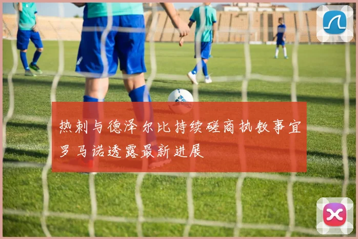 热刺与德泽尔比持续磋商执教事宜罗马诺透露最新进展