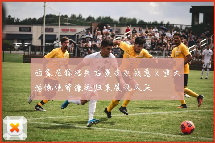 西蒙尼称格列兹曼告别战意义重大感慨他曾谦逊归来展现风采