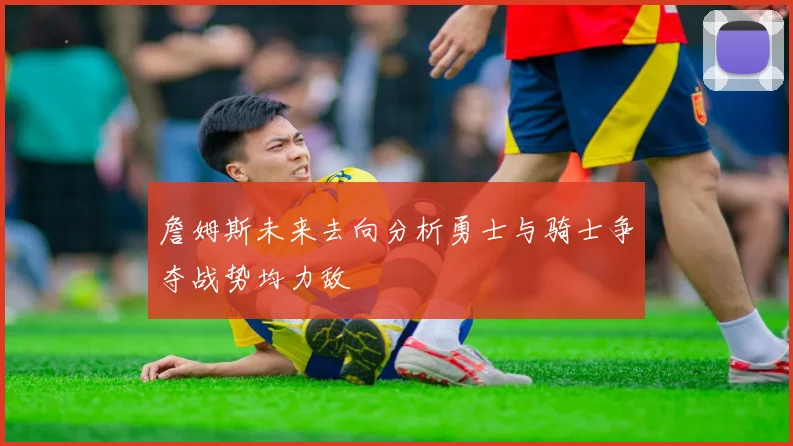 詹姆斯未来去向分析勇士与骑士争夺战势均力敌