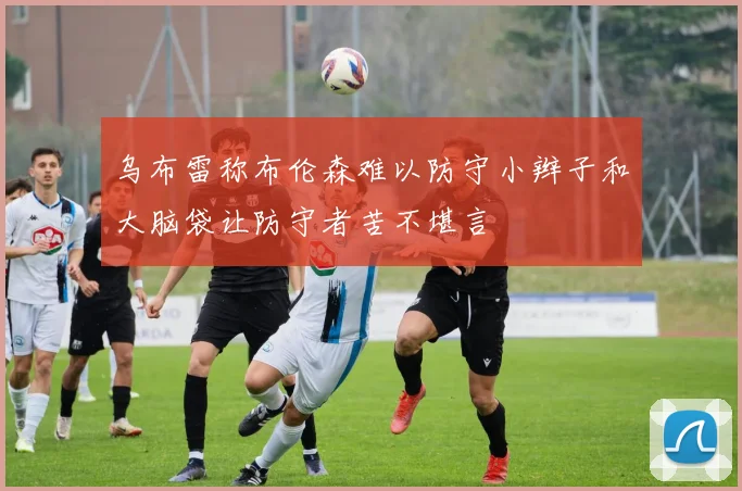 乌布雷称布伦森难以防守小辫子和大脑袋让防守者苦不堪言