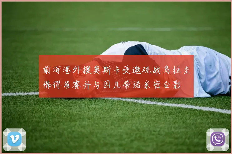 前海港外援奥斯卡受邀观战乌拉圭佛得角赛并与因凡蒂诺亲密合影
