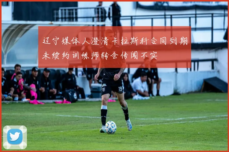 辽宁媒体人澄清卡拉斯科合同到期未续约训练师转会传闻不实