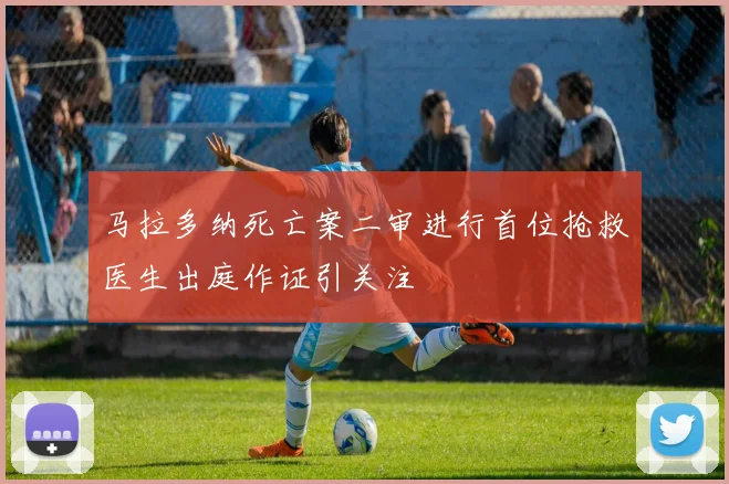马拉多纳死亡案二审进行首位抢救医生出庭作证引关注