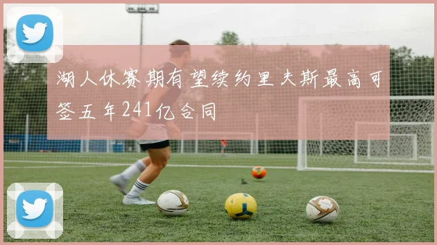 湖人休赛期有望续约里夫斯最高可签五年241亿合同