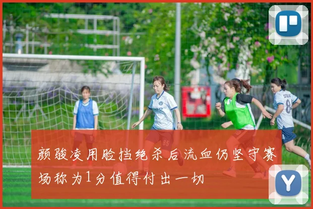 颜骏凌用脸挡绝杀后流血仍坚守赛场称为1分值得付出一切